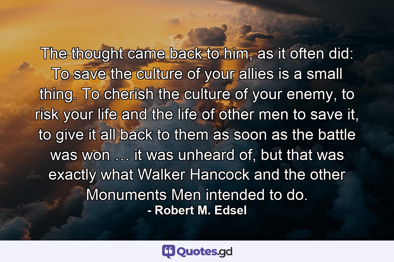 The thought came back to him, as it often did: To save the culture of your allies is a small thing. To cherish the culture of your enemy, to risk your life and the life of other men to save it, to give it all back to them as soon as the battle was won … it was unheard of, but that was exactly what Walker Hancock and the other Monuments Men intended to do. - Quote by Robert M. Edsel