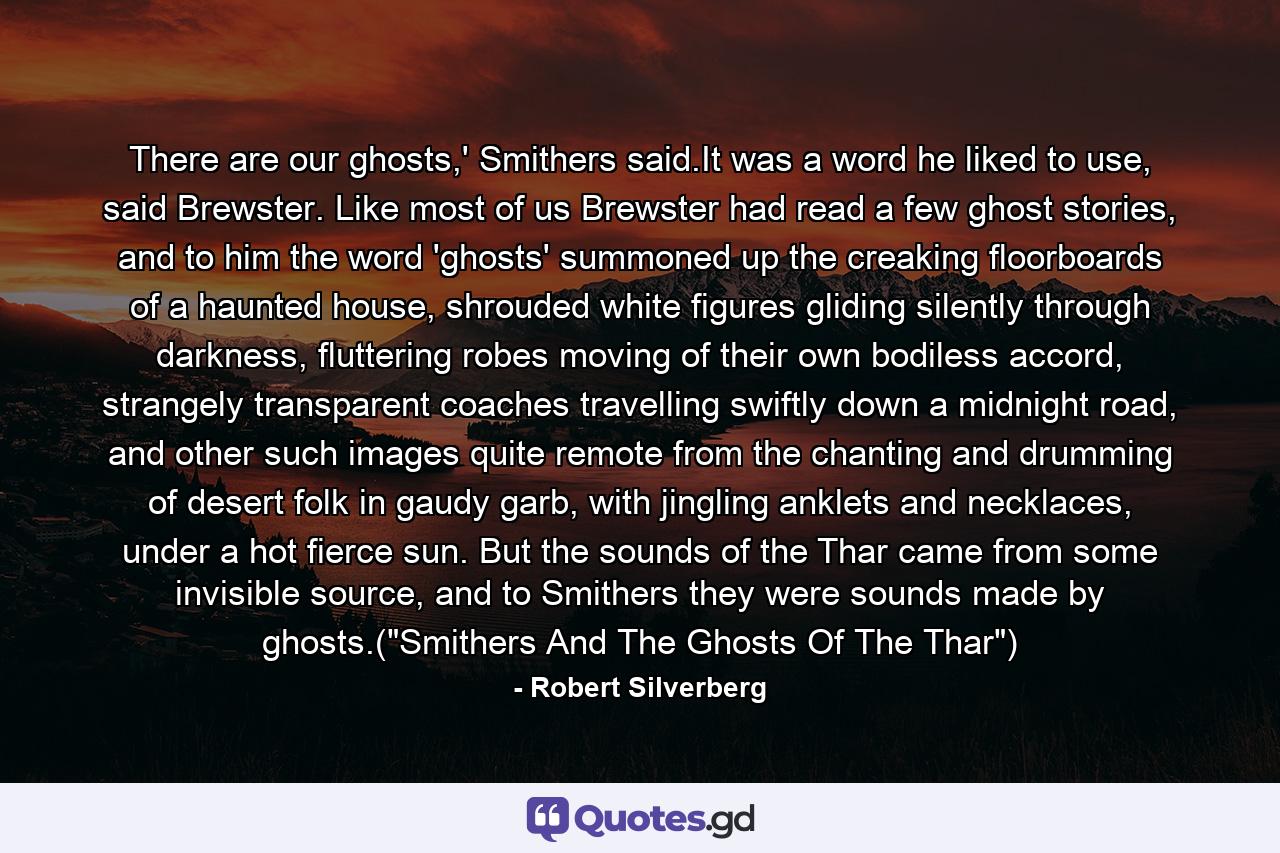 There are our ghosts,' Smithers said.It was a word he liked to use, said Brewster. Like most of us Brewster had read a few ghost stories, and to him the word 'ghosts' summoned up the creaking floorboards of a haunted house, shrouded white figures gliding silently through darkness, fluttering robes moving of their own bodiless accord, strangely transparent coaches travelling swiftly down a midnight road, and other such images quite remote from the chanting and drumming of desert folk in gaudy garb, with jingling anklets and necklaces, under a hot fierce sun. But the sounds of the Thar came from some invisible source, and to Smithers they were sounds made by ghosts.(