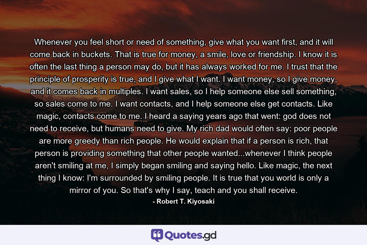 Whenever you feel short or need of something, give what you want first, and it will come back in buckets. That is true for money, a smile, love or friendship. I know it is often the last thing a person may do, but it has always worked for me. I trust that the principle of prosperity is true, and I give what I want. I want money, so I give money, and it comes back in multiples. I want sales, so I help someone else sell something, so sales come to me. I want contacts, and I help someone else get contacts. Like magic, contacts come to me. I heard a saying years ago that went: god does not need to receive, but humans need to give. My rich dad would often say: poor people are more greedy than rich people. He would explain that if a person is rich, that person is providing something that other people wanted...whenever I think people aren't smiling at me, I simply began smiling and saying hello. Like magic, the next thing I know: I'm surrounded by smiling people. It is true that you world is only a mirror of you. So that's why I say, teach and you shall receive. - Quote by Robert T. Kiyosaki