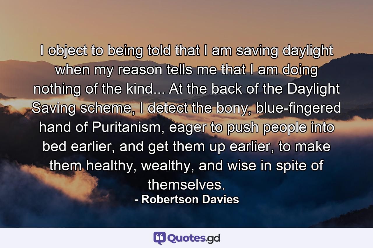 I object to being told that I am saving daylight when my reason tells me that I am doing nothing of the kind... At the back of the Daylight Saving scheme, I detect the bony, blue-fingered hand of Puritanism, eager to push people into bed earlier, and get them up earlier, to make them healthy, wealthy, and wise in spite of themselves. - Quote by Robertson Davies