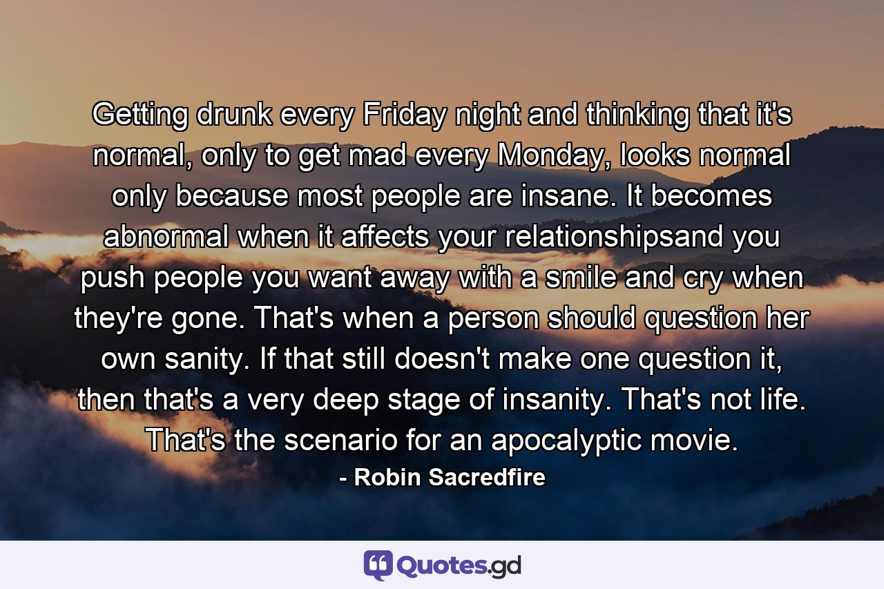 Getting drunk every Friday night and thinking that it's normal, only to get mad every Monday, looks normal only because most people are insane. It becomes abnormal when it affects your relationshipsand you push people you want away with a smile and cry when they're gone. That's when a person should question her own sanity. If that still doesn't make one question it, then that's a very deep stage of insanity. That's not life. That's the scenario for an apocalyptic movie. - Quote by Robin Sacredfire