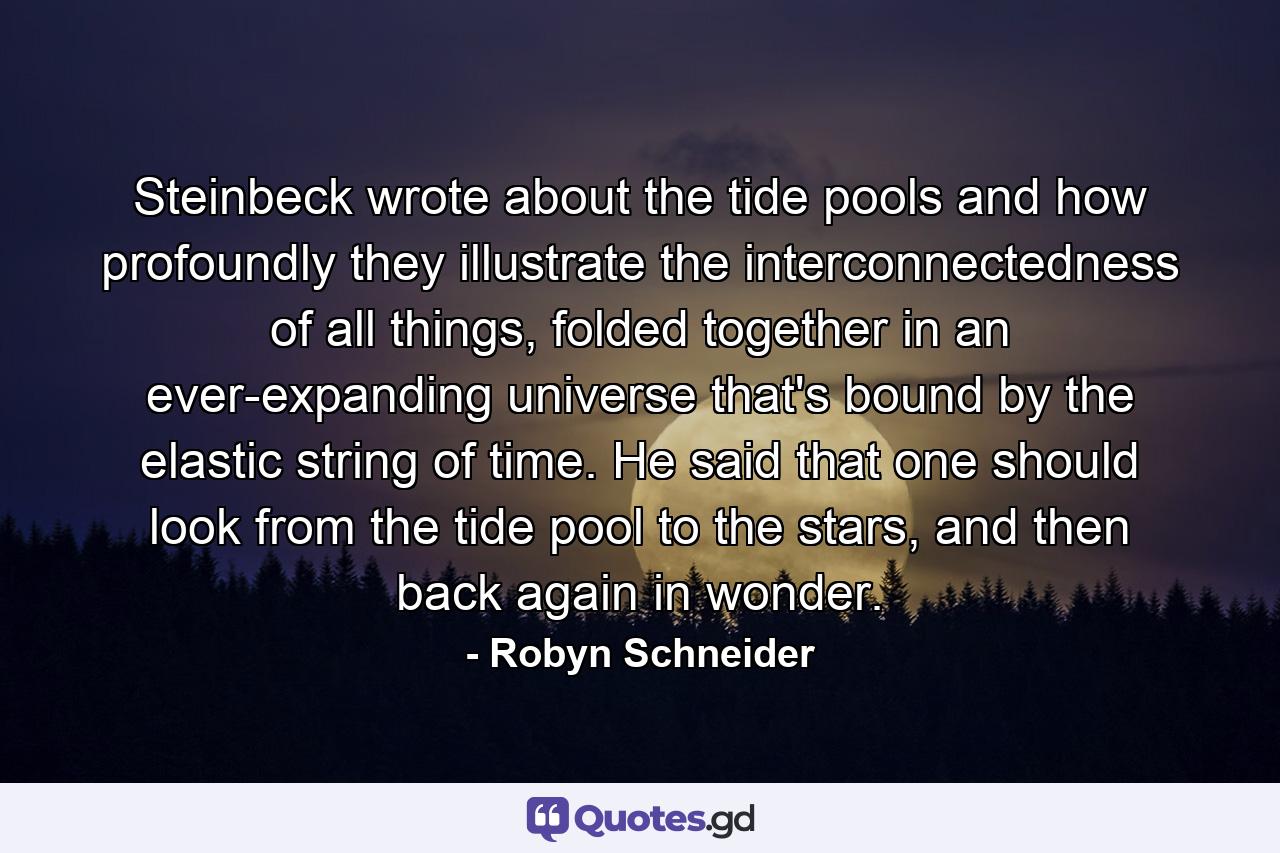 Steinbeck wrote about the tide pools and how profoundly they illustrate the interconnectedness of all things, folded together in an ever-expanding universe that's bound by the elastic string of time. He said that one should look from the tide pool to the stars, and then back again in wonder. - Quote by Robyn Schneider