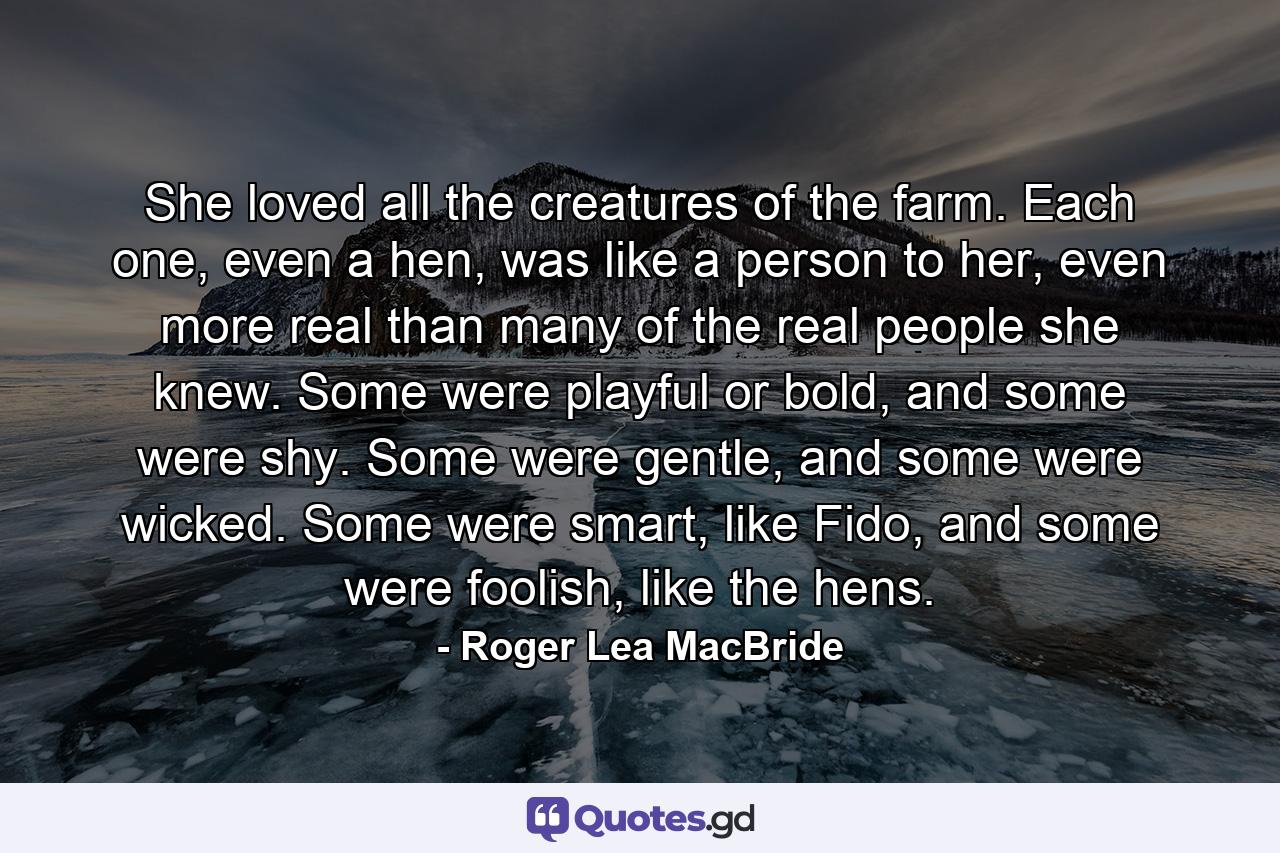 She loved all the creatures of the farm. Each one, even a hen, was like a person to her, even more real than many of the real people she knew. Some were playful or bold, and some were shy. Some were gentle, and some were wicked. Some were smart, like Fido, and some were foolish, like the hens. - Quote by Roger Lea MacBride