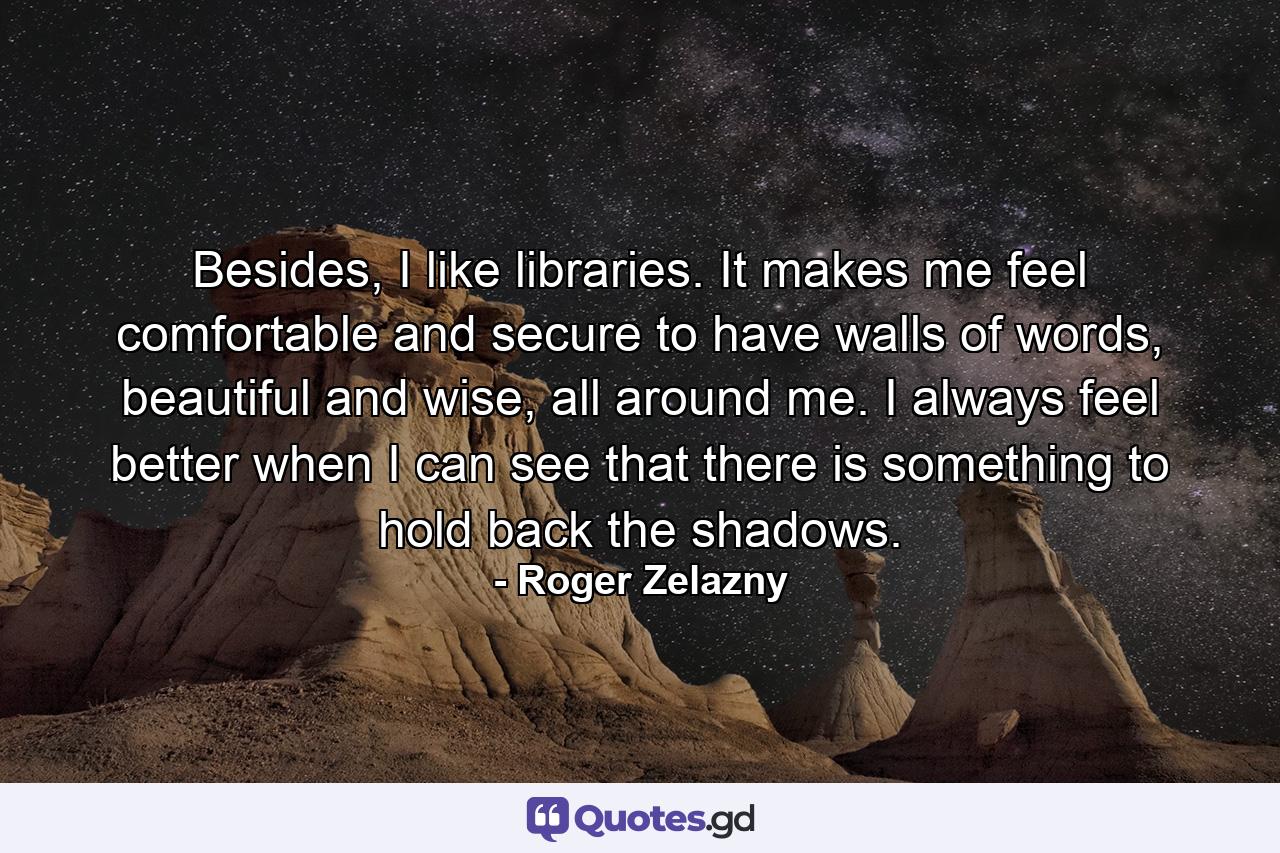 Besides, I like libraries. It makes me feel comfortable and secure to have walls of words, beautiful and wise, all around me. I always feel better when I can see that there is something to hold back the shadows. - Quote by Roger Zelazny