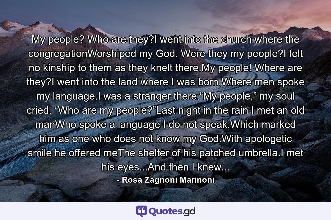 My people? Who are they?I went into the church where the congregationWorshiped my God. Were they my people?I felt no kinship to them as they knelt there.My people! Where are they?I went into the land where I was born,Where men spoke my language.I was a stranger there.“My people,” my soul cried. “Who are my people?”Last night in the rain I met an old manWho spoke a language I do not speak,Which marked him as one who does not know my God.With apologetic smile he offered meThe shelter of his patched umbrella.I met his eyes...And then I knew... - Quote by Rosa Zagnoni Marinoni