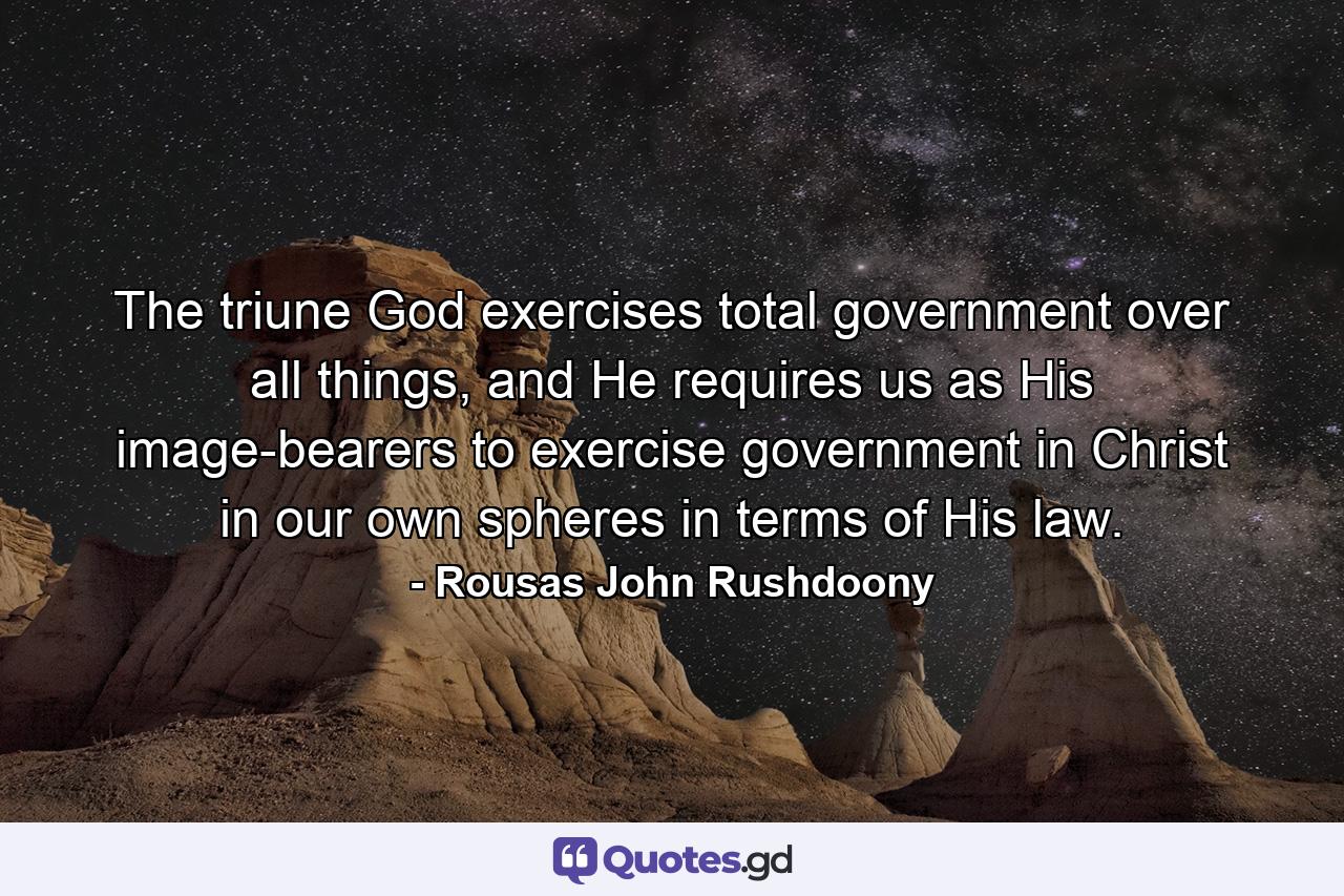 The triune God exercises total government over all things, and He requires us as His image-bearers to exercise government in Christ in our own spheres in terms of His law. - Quote by Rousas John Rushdoony