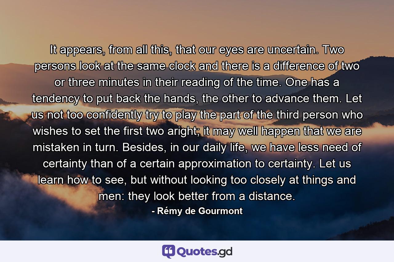 It appears, from all this, that our eyes are uncertain. Two persons look at the same clock and there is a difference of two or three minutes in their reading of the time. One has a tendency to put back the hands, the other to advance them. Let us not too confidently try to play the part of the third person who wishes to set the first two aright; it may well happen that we are mistaken in turn. Besides, in our daily life, we have less need of certainty than of a certain approximation to certainty. Let us learn how to see, but without looking too closely at things and men: they look better from a distance. - Quote by Rémy de Gourmont