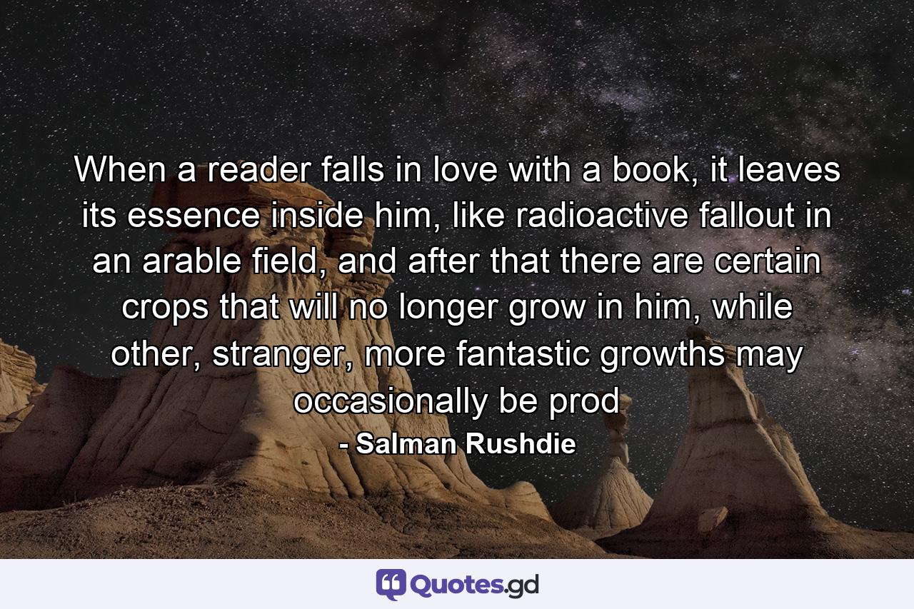 When a reader falls in love with a book, it leaves its essence inside him, like radioactive fallout in an arable field, and after that there are certain crops that will no longer grow in him, while other, stranger, more fantastic growths may occasionally be prod - Quote by Salman Rushdie