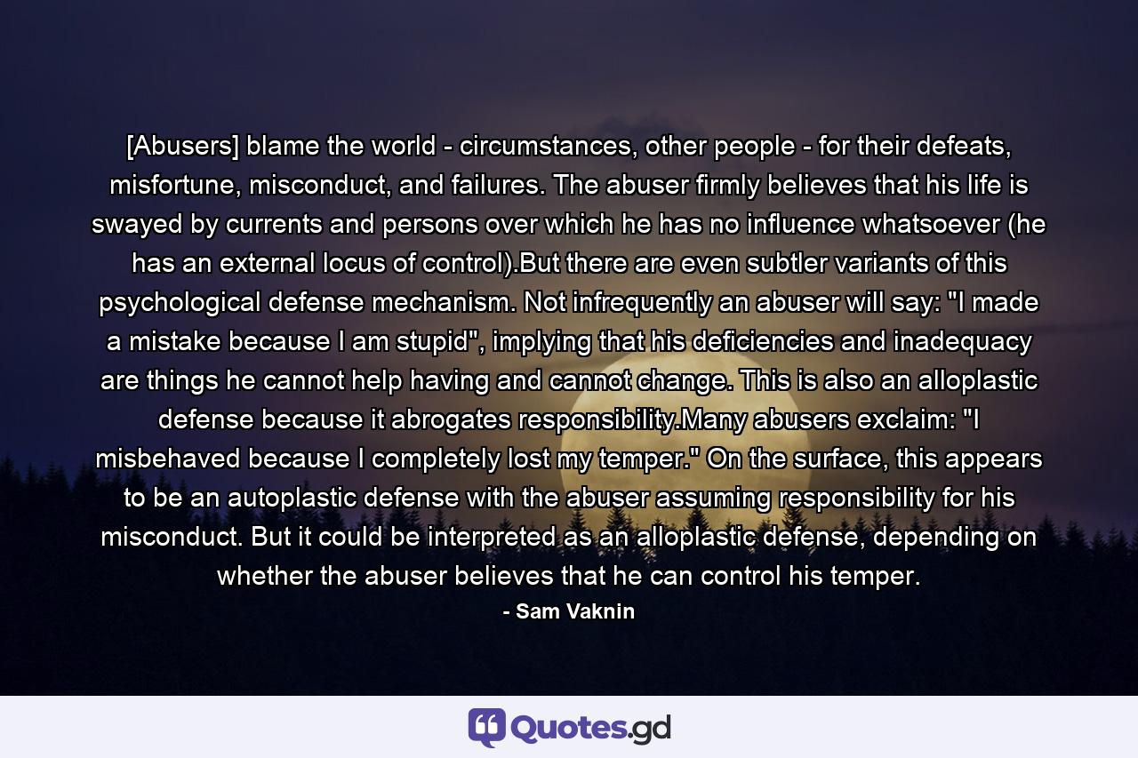 [Abusers] blame the world - circumstances, other people - for their defeats, misfortune, misconduct, and failures. The abuser firmly believes that his life is swayed by currents and persons over which he has no influence whatsoever (he has an external locus of control).But there are even subtler variants of this psychological defense mechanism. Not infrequently an abuser will say: 