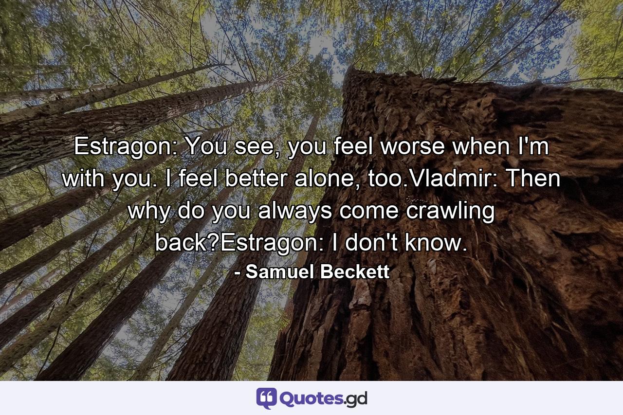 Estragon: You see, you feel worse when I'm with you. I feel better alone, too.Vladmir: Then why do you always come crawling back?Estragon: I don't know. - Quote by Samuel Beckett