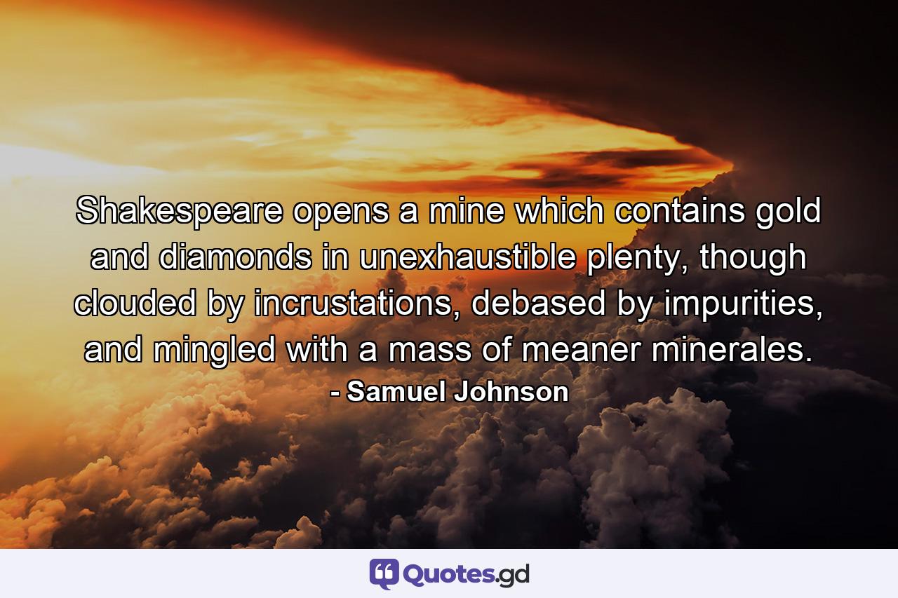 Shakespeare opens a mine which contains gold and diamonds in unexhaustible plenty, though clouded by incrustations, debased by impurities, and mingled with a mass of meaner minerales. - Quote by Samuel Johnson