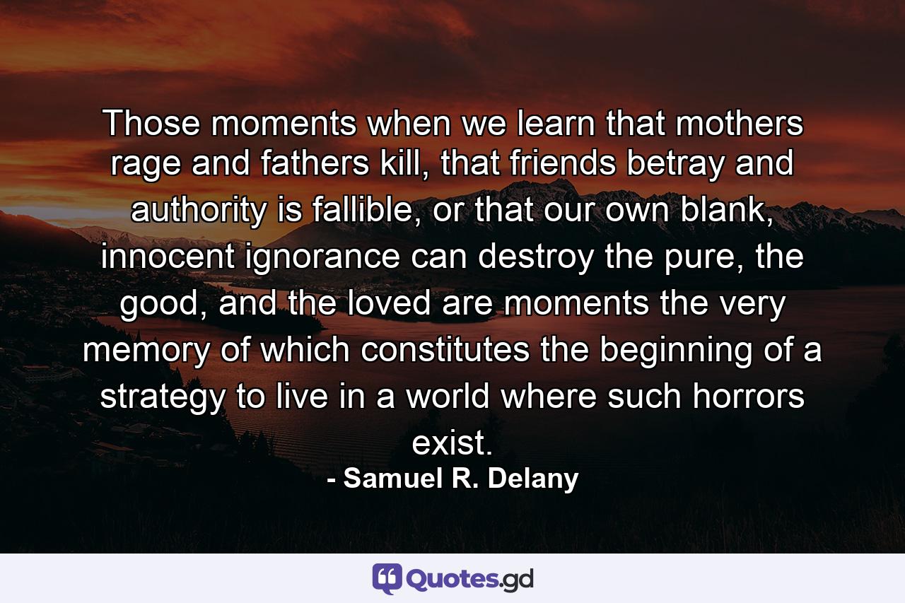 Those moments when we learn that mothers rage and fathers kill, that friends betray and authority is fallible, or that our own blank, innocent ignorance can destroy the pure, the good, and the loved are moments the very memory of which constitutes the beginning of a strategy to live in a world where such horrors exist. - Quote by Samuel R. Delany