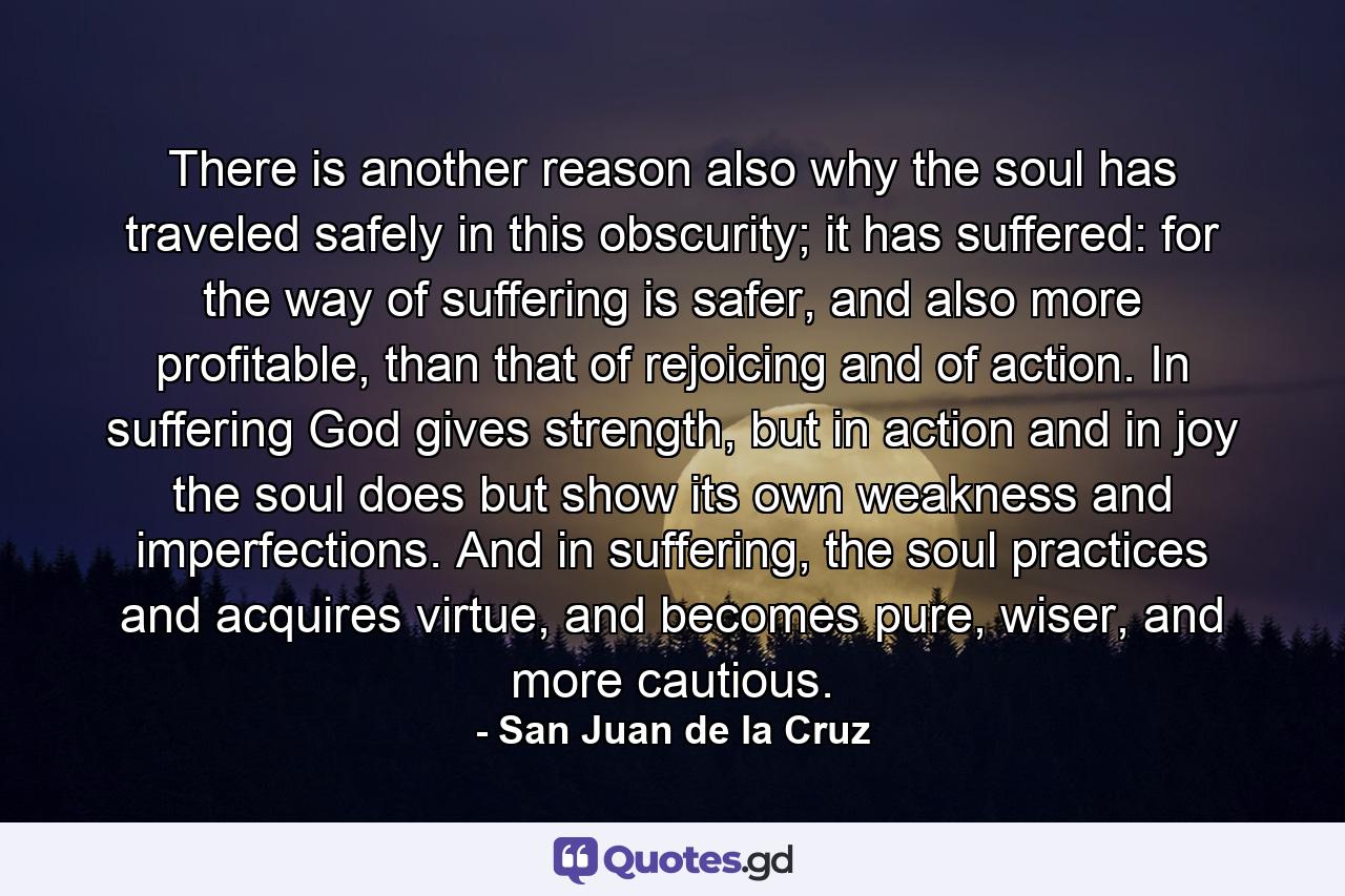 There is another reason also why the soul has traveled safely in this obscurity; it has suffered: for the way of suffering is safer, and also more profitable, than that of rejoicing and of action. In suffering God gives strength, but in action and in joy the soul does but show its own weakness and imperfections. And in suffering, the soul practices and acquires virtue, and becomes pure, wiser, and more cautious. - Quote by San Juan de la Cruz