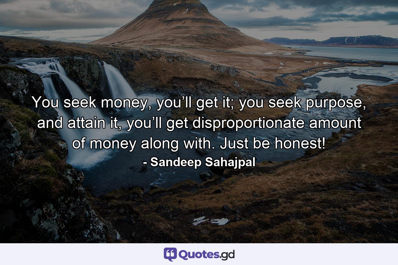 You seek money, you’ll get it; you seek purpose, and attain it, you’ll get disproportionate amount of money along with. Just be honest! - Quote by Sandeep Sahajpal