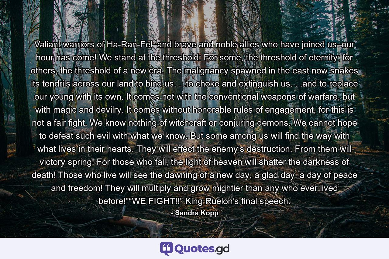 Valiant warriors of Ha-Ran-Fel–and brave and noble allies who have joined us–our hour has come! We stand at the threshold: For some, the threshold of eternity; for others, the threshold of a new era. The malignancy spawned in the east now snakes its tendrils across our land to bind us. . .to choke and extinguish us. . .and to replace our young with its own. It comes not with the conventional weapons of warfare, but with magic and devilry. It comes without honorable rules of engagement, for this is not a fair fight. We know nothing of witchcraft or conjuring demons. We cannot hope to defeat such evil with what we know. But some among us will find the way with what lives in their hearts. They will effect the enemy’s destruction. From them will victory spring! For those who fall, the light of heaven will shatter the darkness of death! Those who live will see the dawning of a new day, a glad day, a day of peace and freedom! They will multiply and grow mightier than any who ever lived before!”“WE FIGHT!!” King Ruelon’s final speech. - Quote by Sandra Kopp