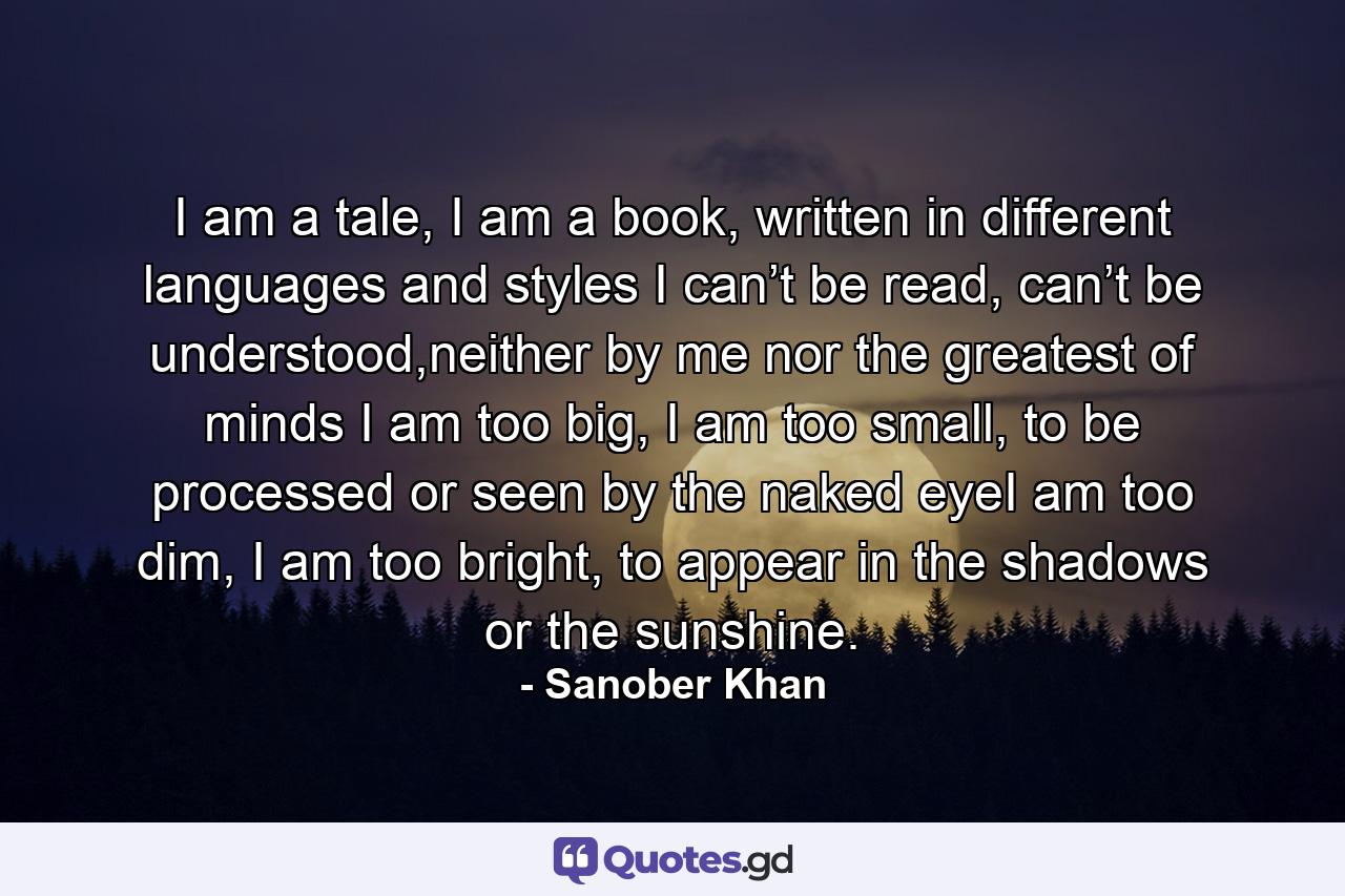 I am a tale, I am a book, written in different languages and styles I can’t be read, can’t be understood,neither by me nor the greatest of minds I am too big, I am too small, to be processed or seen by the naked eyeI am too dim, I am too bright, to appear in the shadows or the sunshine. - Quote by Sanober Khan