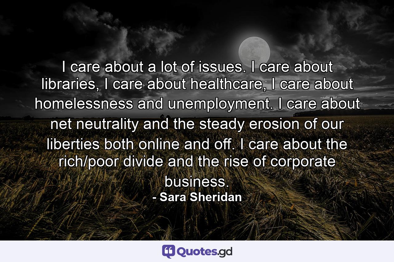 I care about a lot of issues. I care about libraries, I care about healthcare, I care about homelessness and unemployment. I care about net neutrality and the steady erosion of our liberties both online and off. I care about the rich/poor divide and the rise of corporate business. - Quote by Sara Sheridan