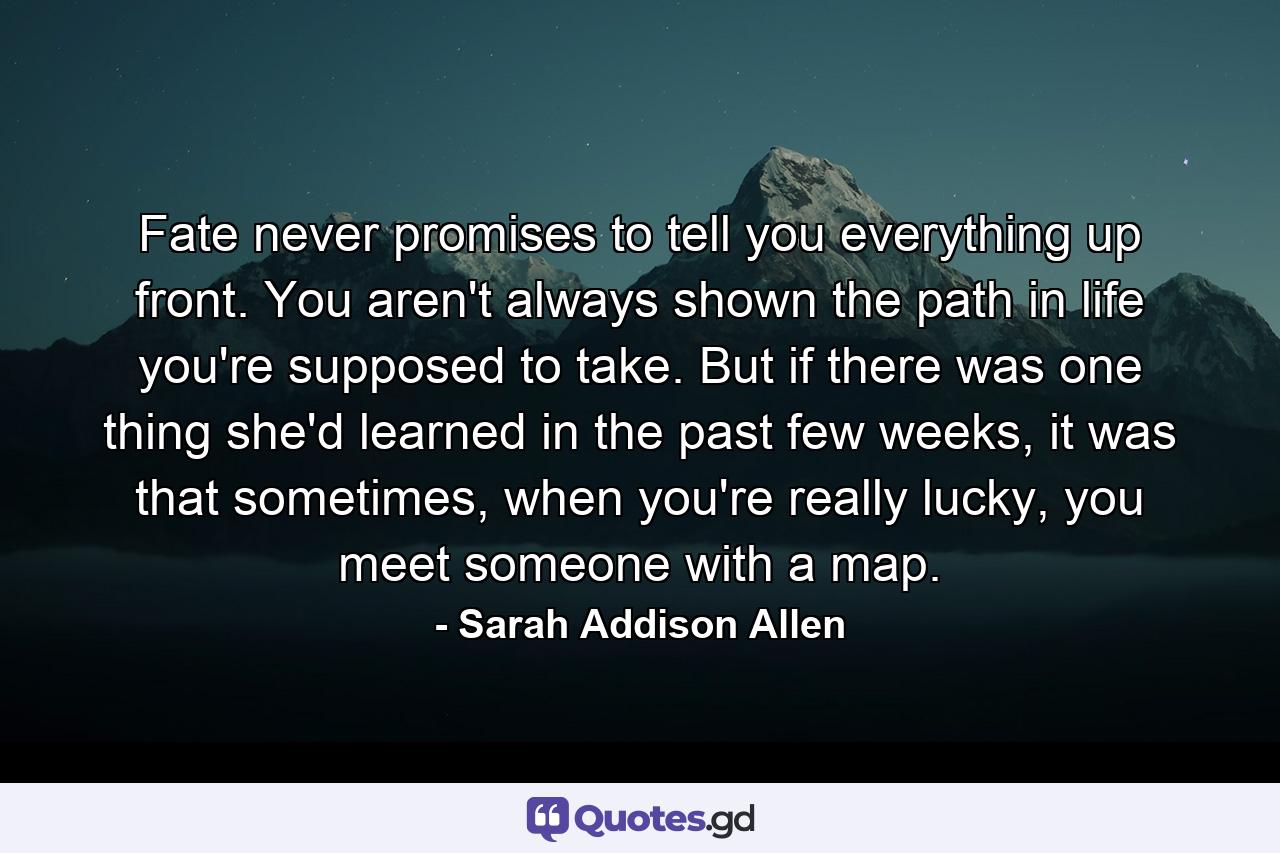 Fate never promises to tell you everything up front. You aren't always shown the path in life you're supposed to take. But if there was one thing she'd learned in the past few weeks, it was that sometimes, when you're really lucky, you meet someone with a map. - Quote by Sarah Addison Allen