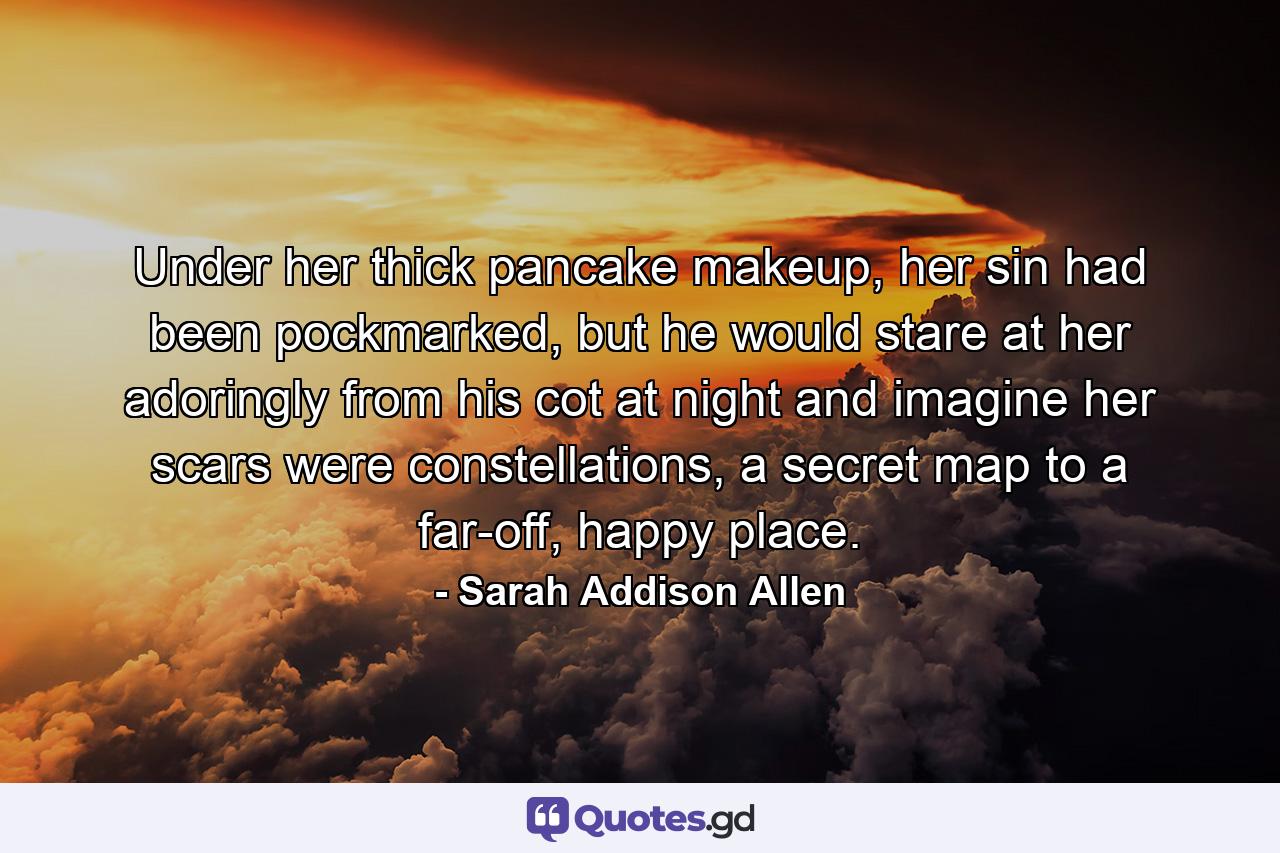 Under her thick pancake makeup, her sin had been pockmarked, but he would stare at her adoringly from his cot at night and imagine her scars were constellations, a secret map to a far-off, happy place. - Quote by Sarah Addison Allen