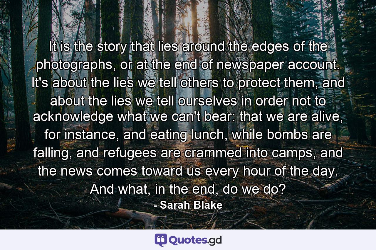 It is the story that lies around the edges of the photographs, or at the end of newspaper account. It's about the lies we tell others to protect them, and about the lies we tell ourselves in order not to acknowledge what we can't bear: that we are alive, for instance, and eating lunch, while bombs are falling, and refugees are crammed into camps, and the news comes toward us every hour of the day. And what, in the end, do we do? - Quote by Sarah Blake