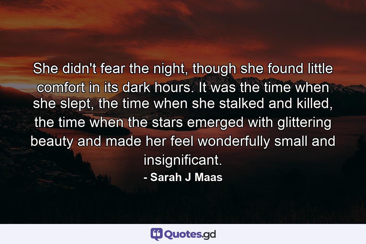 She didn't fear the night, though she found little comfort in its dark hours. It was the time when she slept, the time when she stalked and killed, the time when the stars emerged with glittering beauty and made her feel wonderfully small and insignificant. - Quote by Sarah J Maas