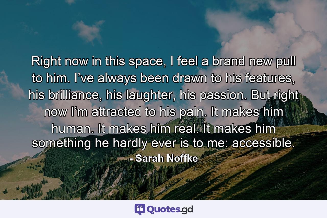 Right now in this space, I feel a brand new pull to him. I’ve always been drawn to his features, his brilliance, his laughter, his passion. But right now I’m attracted to his pain. It makes him human. It makes him real. It makes him something he hardly ever is to me: accessible. - Quote by Sarah Noffke