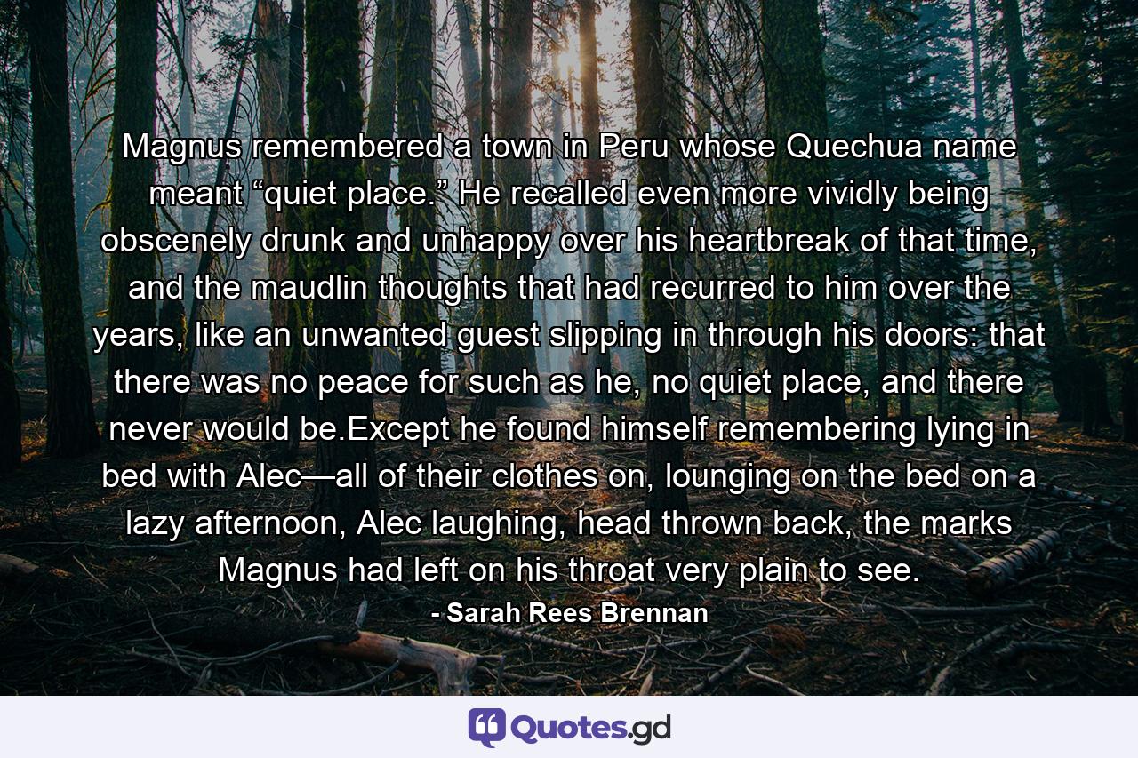 Magnus remembered a town in Peru whose Quechua name meant “quiet place.” He recalled even more vividly being obscenely drunk and unhappy over his heartbreak of that time, and the maudlin thoughts that had recurred to him over the years, like an unwanted guest slipping in through his doors: that there was no peace for such as he, no quiet place, and there never would be.Except he found himself remembering lying in bed with Alec—all of their clothes on, lounging on the bed on a lazy afternoon, Alec laughing, head thrown back, the marks Magnus had left on his throat very plain to see. - Quote by Sarah Rees Brennan