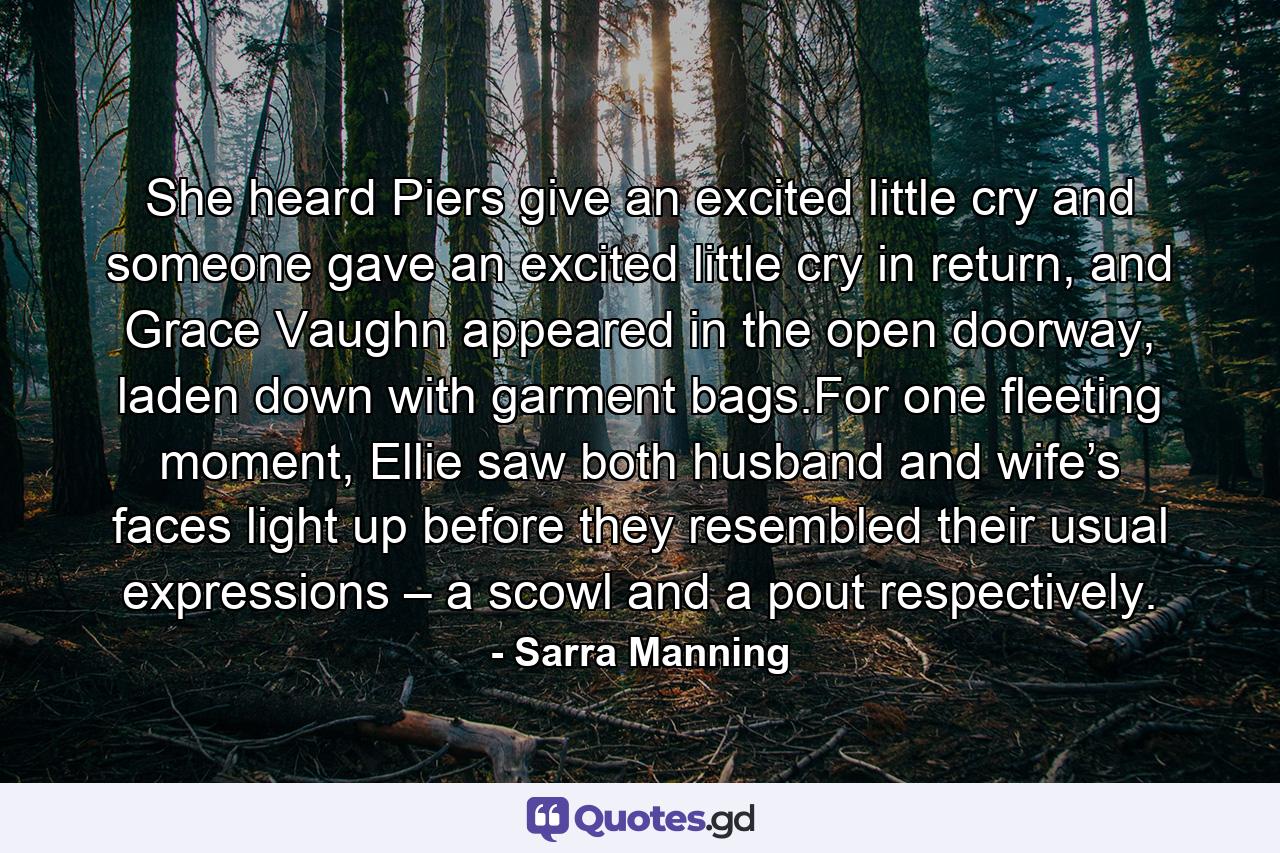 She heard Piers give an excited little cry and someone gave an excited little cry in return, and Grace Vaughn appeared in the open doorway, laden down with garment bags.For one fleeting moment, Ellie saw both husband and wife’s faces light up before they resembled their usual expressions – a scowl and a pout respectively. - Quote by Sarra Manning