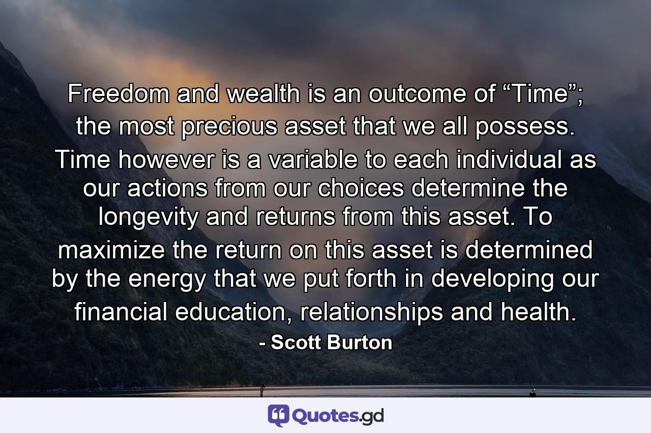 Freedom and wealth is an outcome of “Time”; the most precious asset that we all possess. Time however is a variable to each individual as our actions from our choices determine the longevity and returns from this asset. To maximize the return on this asset is determined by the energy that we put forth in developing our financial education, relationships and health. - Quote by Scott Burton