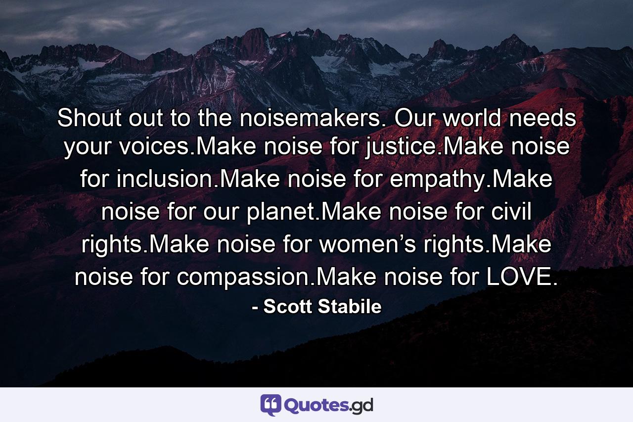 Shout out to the noisemakers. Our world needs your voices.Make noise for justice.Make noise for inclusion.Make noise for empathy.Make noise for our planet.Make noise for civil rights.Make noise for women’s rights.Make noise for compassion.Make noise for LOVE. - Quote by Scott Stabile