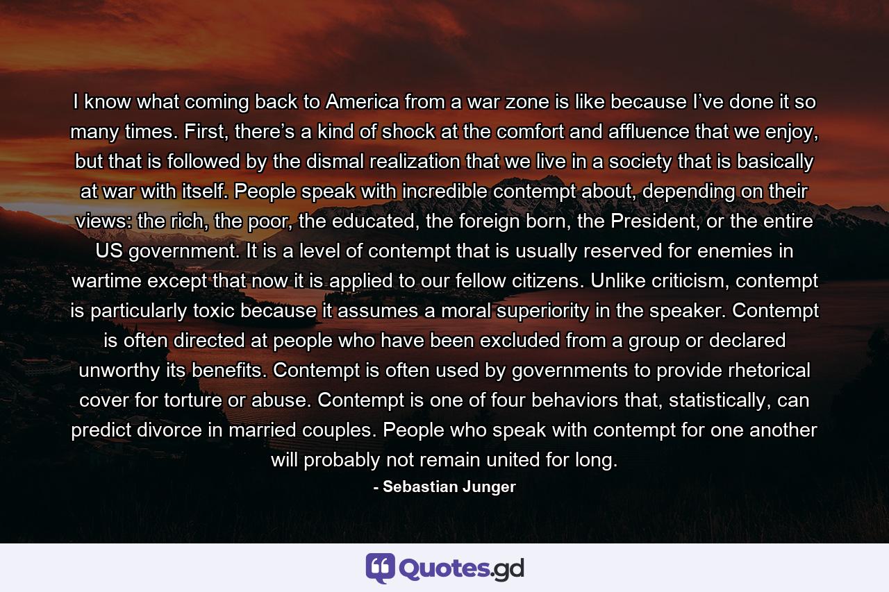 I know what coming back to America from a war zone is like because I’ve done it so many times. First, there’s a kind of shock at the comfort and affluence that we enjoy, but that is followed by the dismal realization that we live in a society that is basically at war with itself. People speak with incredible contempt about, depending on their views: the rich, the poor, the educated, the foreign born, the President, or the entire US government. It is a level of contempt that is usually reserved for enemies in wartime except that now it is applied to our fellow citizens. Unlike criticism, contempt is particularly toxic because it assumes a moral superiority in the speaker. Contempt is often directed at people who have been excluded from a group or declared unworthy its benefits. Contempt is often used by governments to provide rhetorical cover for torture or abuse. Contempt is one of four behaviors that, statistically, can predict divorce in married couples. People who speak with contempt for one another will probably not remain united for long. - Quote by Sebastian Junger