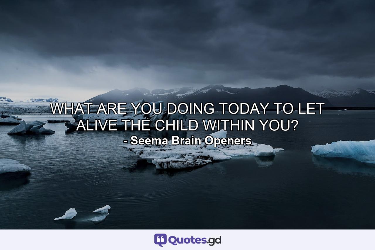 WHAT ARE YOU DOING TODAY TO LET ALIVE THE CHILD WITHIN YOU? - Quote by Seema Brain Openers