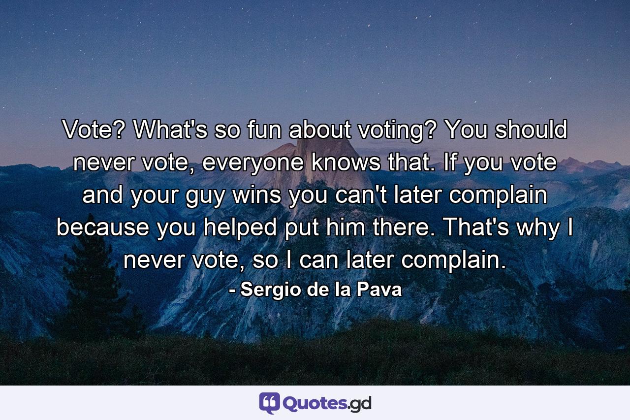 Vote? What's so fun about voting? You should never vote, everyone knows that. If you vote and your guy wins you can't later complain because you helped put him there. That's why I never vote, so I can later complain. - Quote by Sergio de la Pava