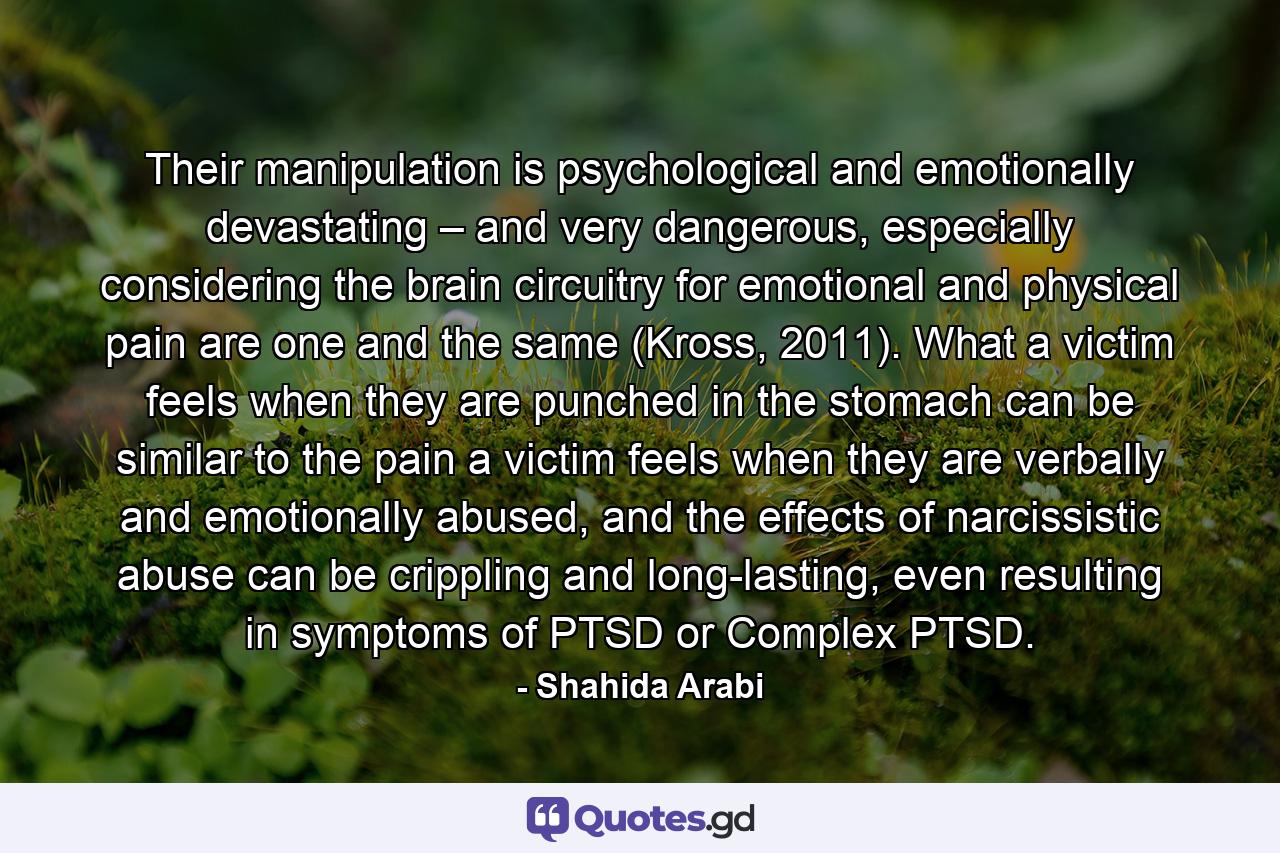 Their manipulation is psychological and emotionally devastating – and very dangerous, especially considering the brain circuitry for emotional and physical pain are one and the same (Kross, 2011). What a victim feels when they are punched in the stomach can be similar to the pain a victim feels when they are verbally and emotionally abused, and the effects of narcissistic abuse can be crippling and long-lasting, even resulting in symptoms of PTSD or Complex PTSD. - Quote by Shahida Arabi