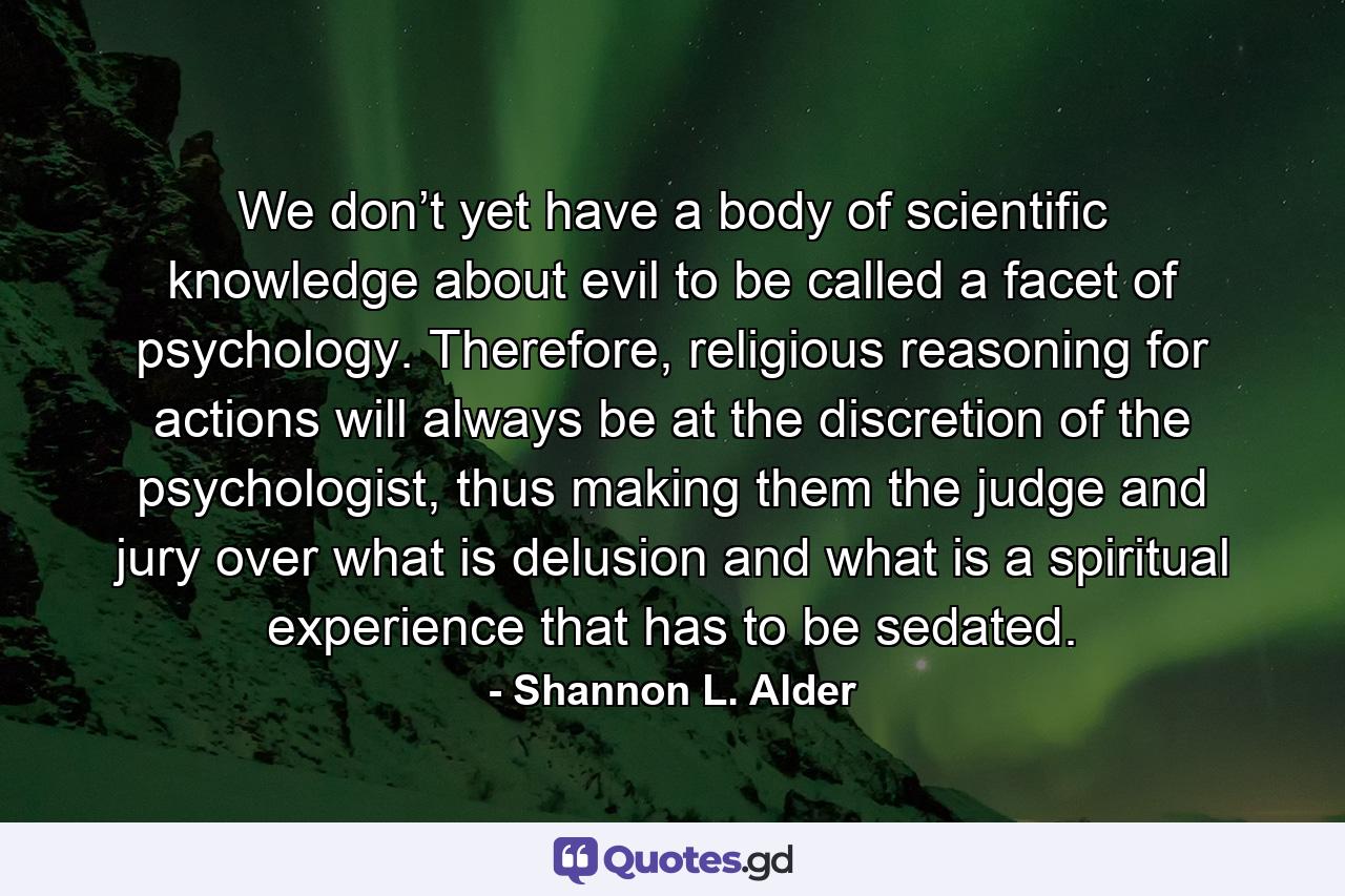 We don’t yet have a body of scientific knowledge about evil to be called a facet of psychology. Therefore, religious reasoning for actions will always be at the discretion of the psychologist, thus making them the judge and jury over what is delusion and what is a spiritual experience that has to be sedated. - Quote by Shannon L. Alder