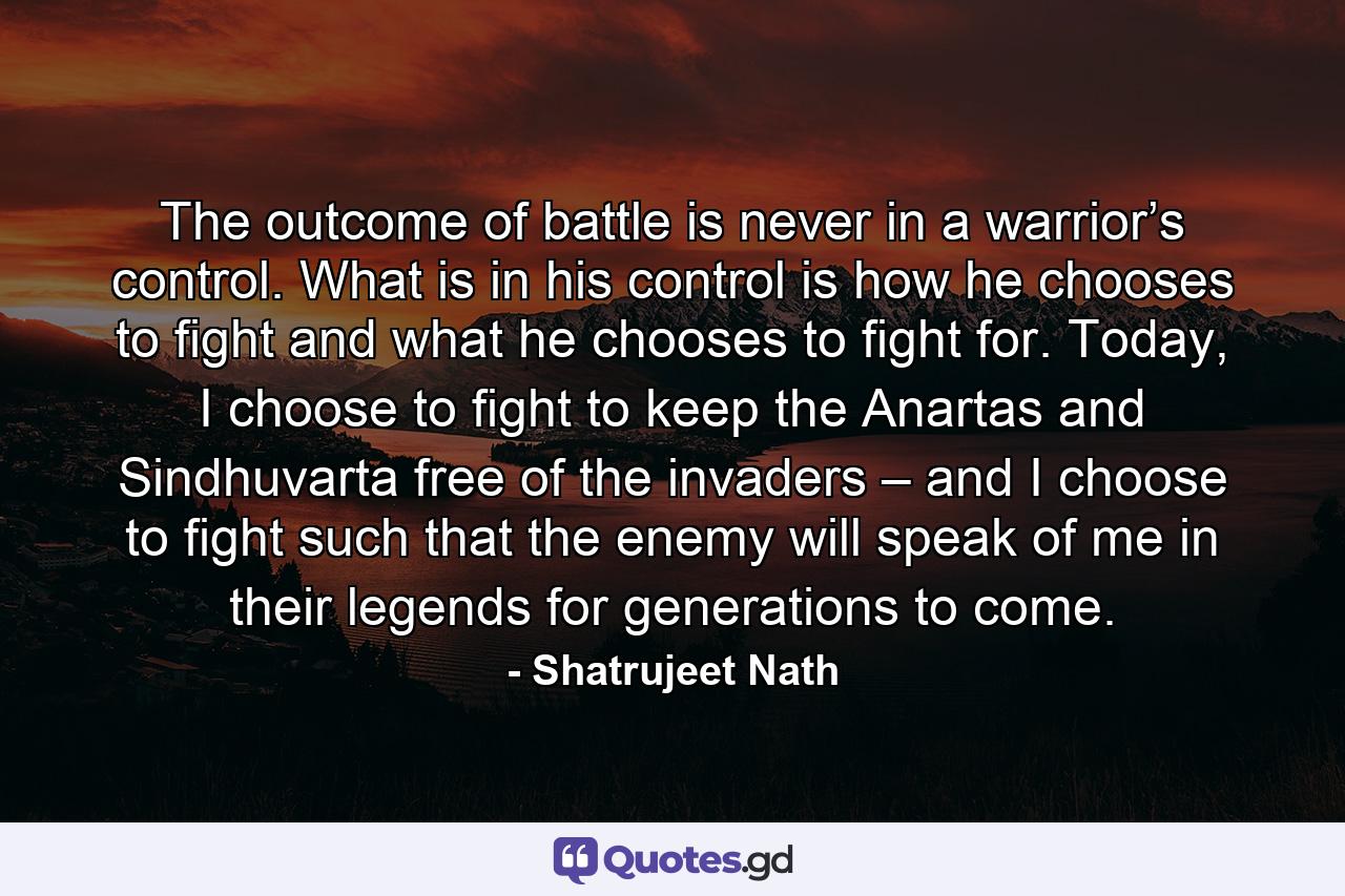 The outcome of battle is never in a warrior’s control. What is in his control is how he chooses to fight and what he chooses to fight for. Today, I choose to fight to keep the Anartas and Sindhuvarta free of the invaders – and I choose to fight such that the enemy will speak of me in their legends for generations to come. - Quote by Shatrujeet Nath