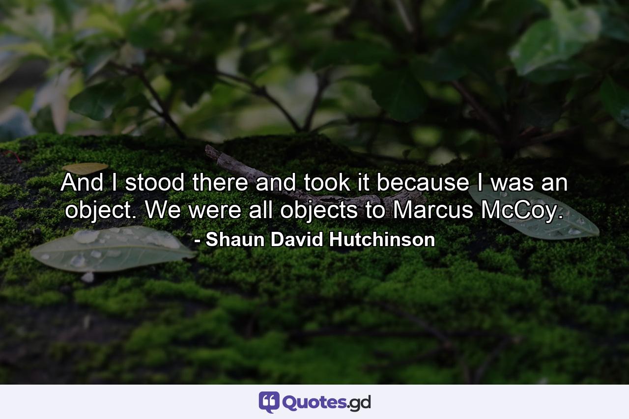 And I stood there and took it because I was an object. We were all objects to Marcus McCoy. - Quote by Shaun David Hutchinson