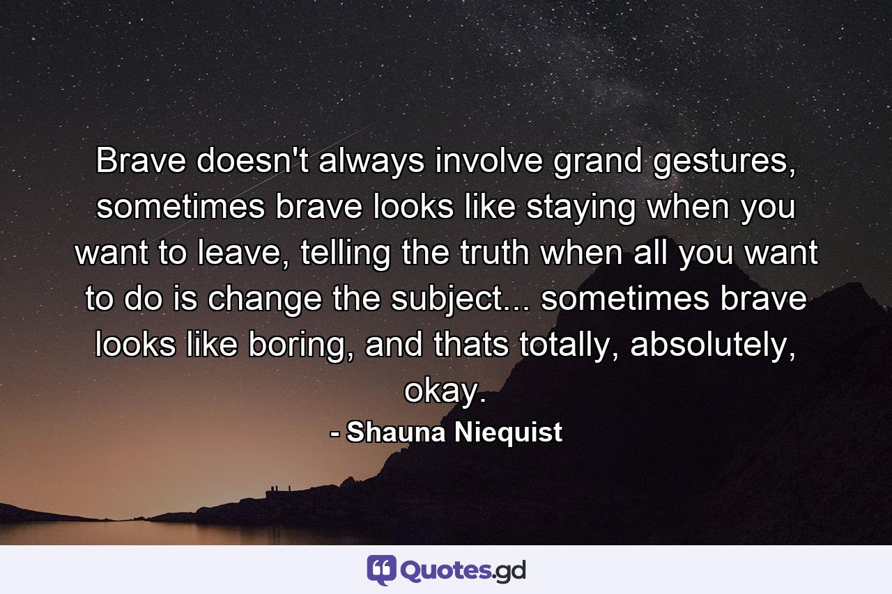 Brave doesn't always involve grand gestures, sometimes brave looks like staying when you want to leave, telling the truth when all you want to do is change the subject... sometimes brave looks like boring, and thats totally, absolutely, okay. - Quote by Shauna Niequist