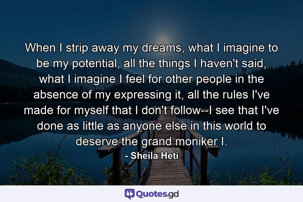 When I strip away my dreams, what I imagine to be my potential, all the things I haven't said, what I imagine I feel for other people in the absence of my expressing it, all the rules I've made for myself that I don't follow--I see that I've done as little as anyone else in this world to deserve the grand moniker I. - Quote by Sheila Heti