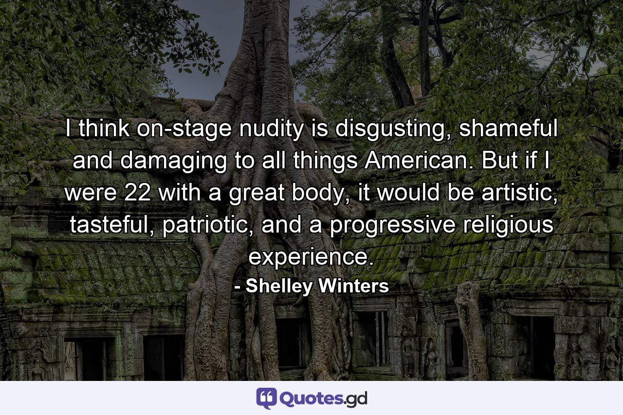 I think on-stage nudity is disgusting, shameful and damaging to all things American. But if I were 22 with a great body, it would be artistic, tasteful, patriotic, and a progressive religious experience. - Quote by Shelley Winters