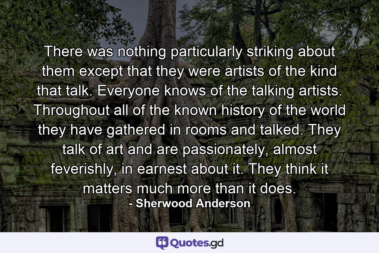 There was nothing particularly striking about them except that they were artists of the kind that talk. Everyone knows of the talking artists. Throughout all of the known history of the world they have gathered in rooms and talked. They talk of art and are passionately, almost feverishly, in earnest about it. They think it matters much more than it does. - Quote by Sherwood Anderson