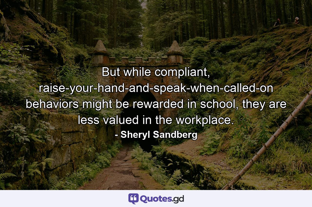 But while compliant, raise-your-hand-and-speak-when-called-on behaviors might be rewarded in school, they are less valued in the workplace. - Quote by Sheryl Sandberg