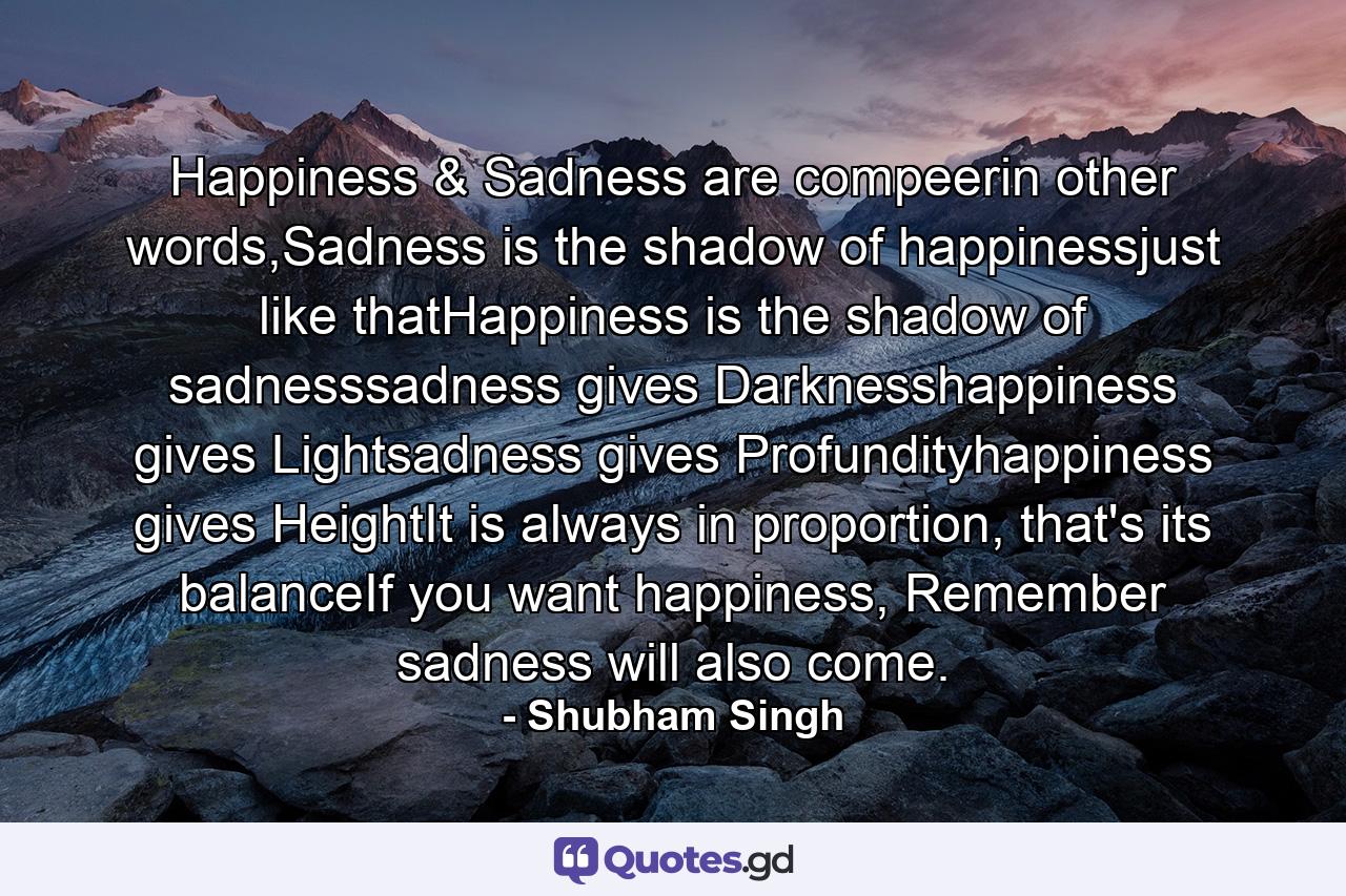 Happiness & Sadness are compeerin other words,Sadness is the shadow of happinessjust like thatHappiness is the shadow of sadnesssadness gives Darknesshappiness gives Lightsadness gives Profundityhappiness gives HeightIt is always in proportion, that's its balanceIf you want happiness, Remember sadness will also come. - Quote by Shubham Singh