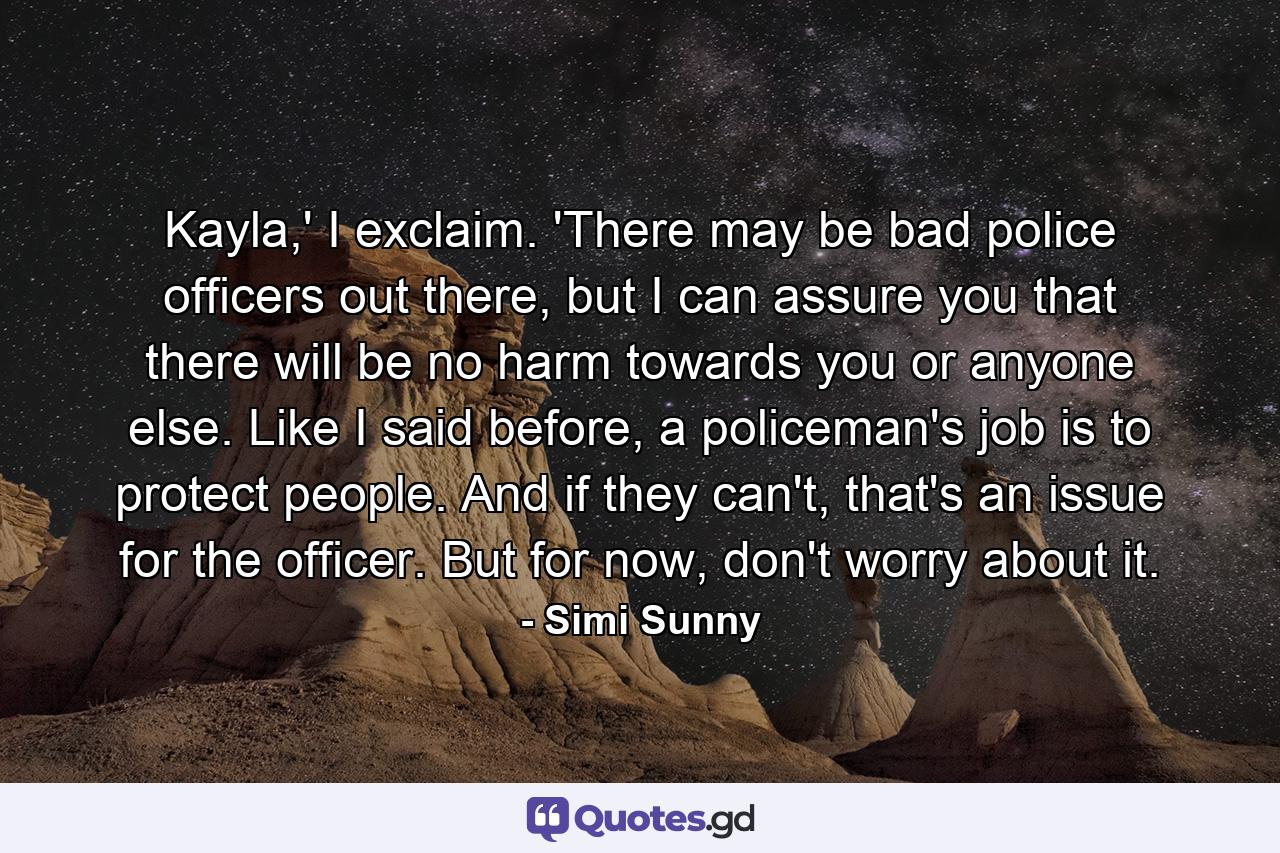 Kayla,' I exclaim. 'There may be bad police officers out there, but I can assure you that there will be no harm towards you or anyone else. Like I said before, a policeman's job is to protect people. And if they can't, that's an issue for the officer. But for now, don't worry about it. - Quote by Simi Sunny