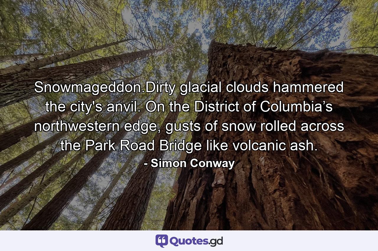 Snowmageddon.Dirty glacial clouds hammered the city's anvil. On the District of Columbia’s northwestern edge, gusts of snow rolled across the Park Road Bridge like volcanic ash. - Quote by Simon Conway