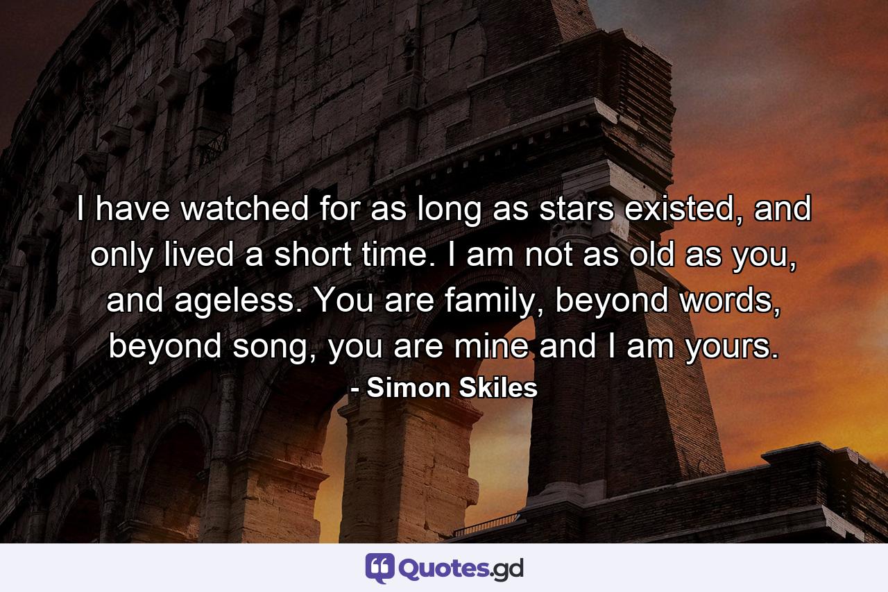 I have watched for as long as stars existed, and only lived a short time. I am not as old as you, and ageless. You are family, beyond words, beyond song, you are mine and I am yours. - Quote by Simon Skiles