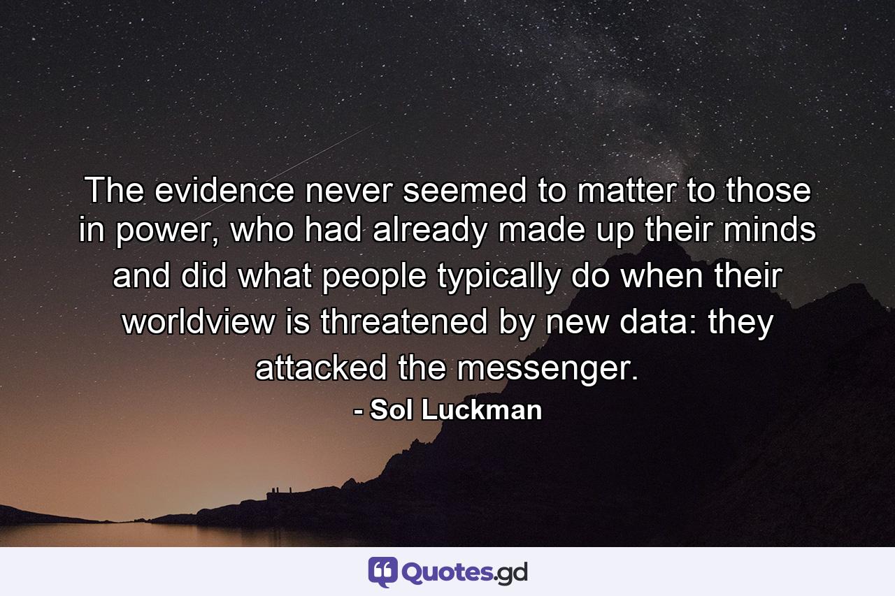 The evidence never seemed to matter to those in power, who had already made up their minds and did what people typically do when their worldview is threatened by new data: they attacked the messenger. - Quote by Sol Luckman