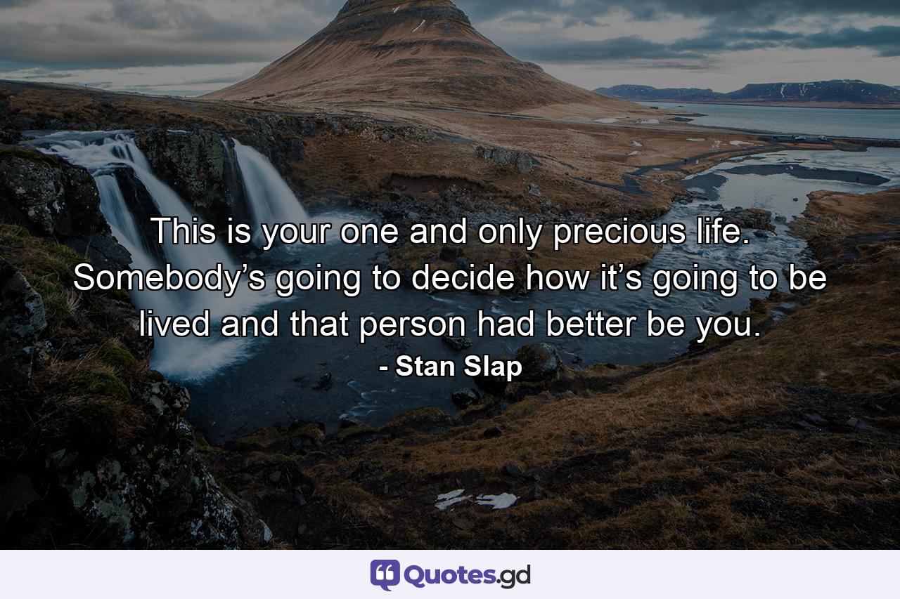 This is your one and only precious life. Somebody’s going to decide how it’s going to be lived and that person had better be you. - Quote by Stan Slap