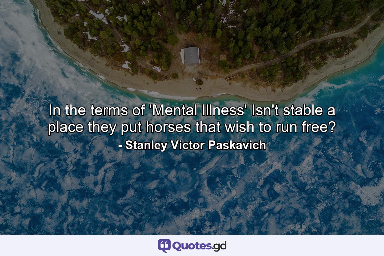 In the terms of 'Mental Illness' Isn't stable a place they put horses that wish to run free? - Quote by Stanley Victor Paskavich