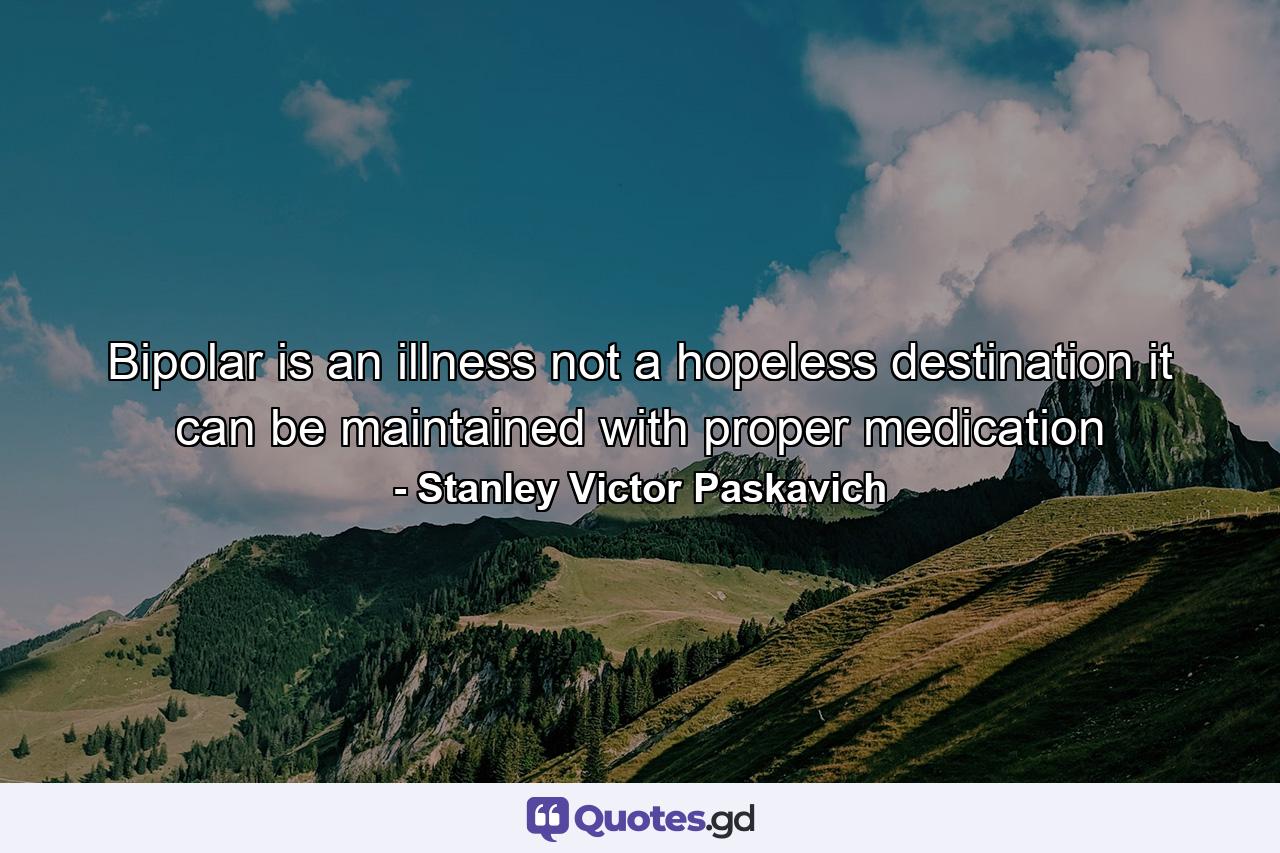 Bipolar is an illness not a hopeless destination it can be maintained with proper medication - Quote by Stanley Victor Paskavich